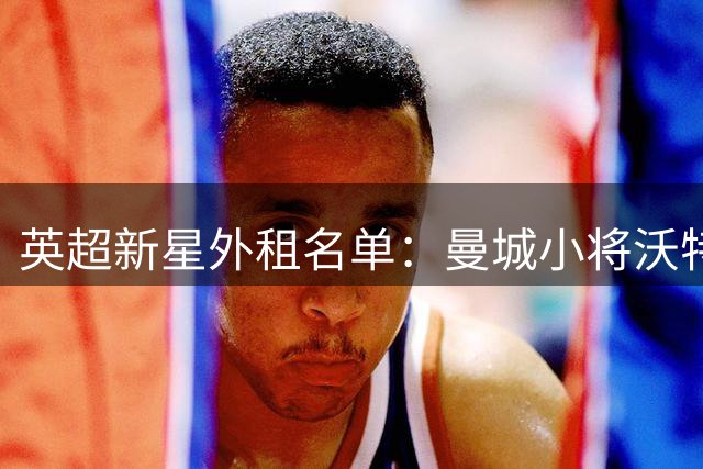 英超新星外租名单：曼城小将沃特穆夫领衔九人